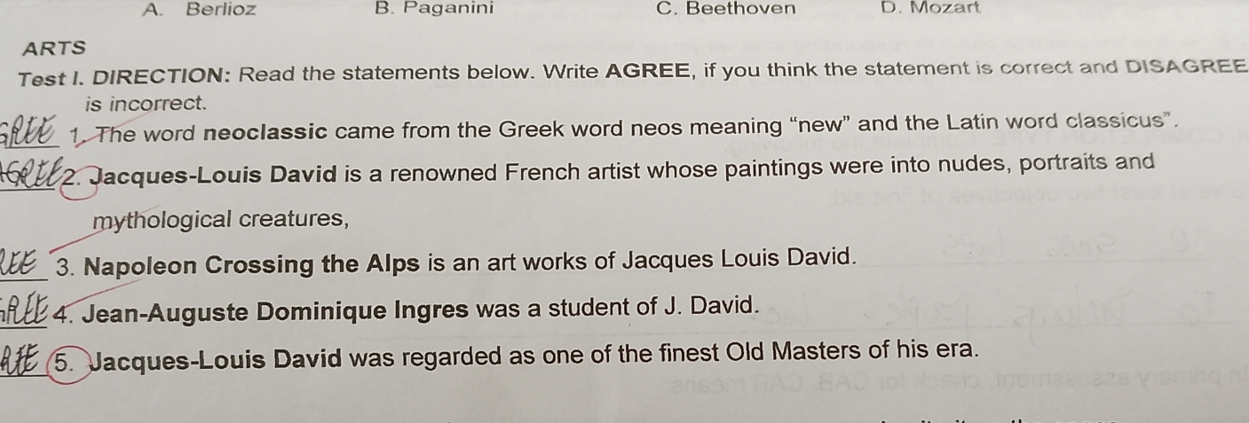 A. Berlioz B. Paganini C. Beethoven D. Mozart
ARTS
Test I. DIRECTION: Read the statements below. Write AGREE, if you think the statement is correct and DISAGREE
is incorrect.
_
1. The word neoclassic came from the Greek word neos meaning “new” and the Latin word classicus”.
_2. Jacques-Louis David is a renowned French artist whose paintings were into nudes, portraits and
mythological creatures,
_3. Napoleon Crossing the Alps is an art works of Jacques Louis David.
_4. Jean-Auguste Dominique Ingres was a student of J. David.
_
5. Jacques-Louis David was regarded as one of the finest Old Masters of his era.