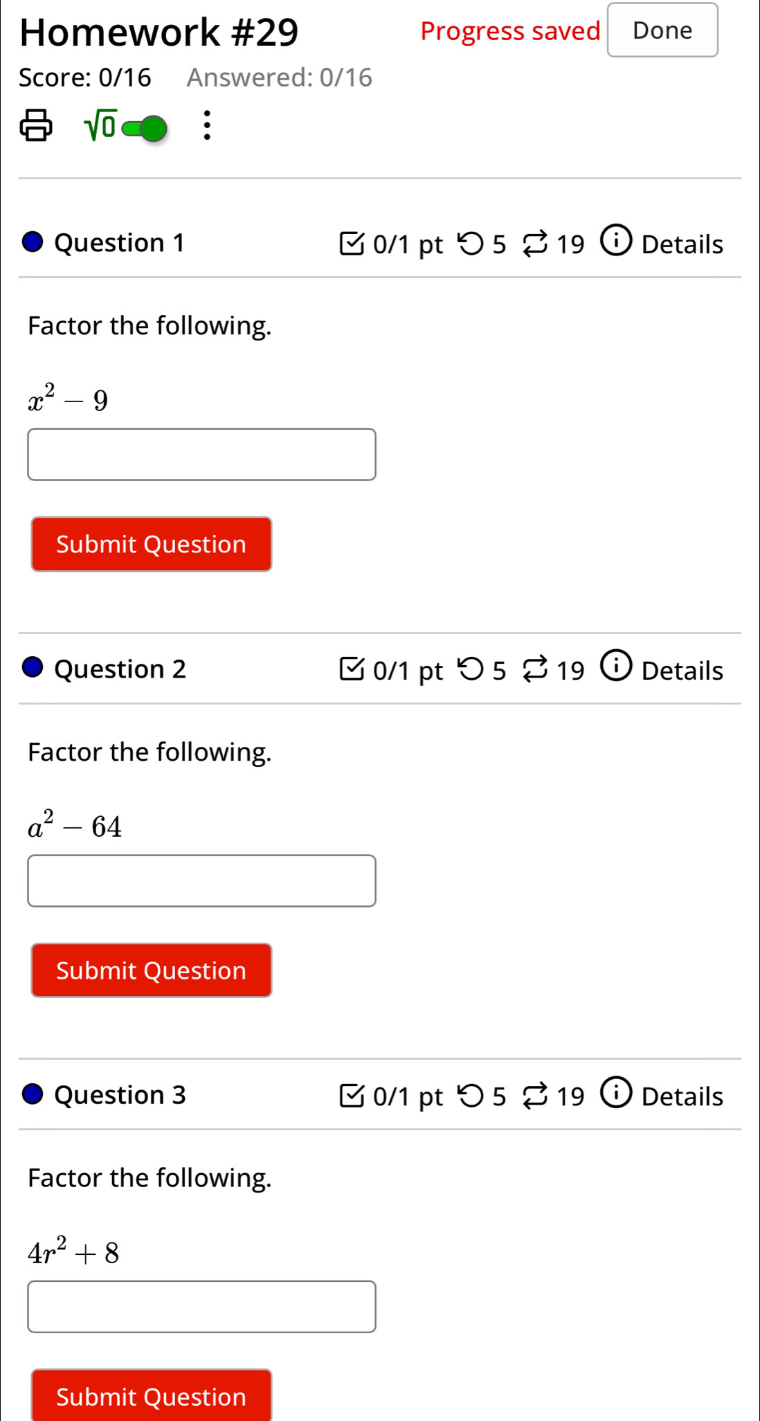 Homework #29 Progress saved Done 
Score: 0/16 Answered: 0/16 
sqrt(0) 
: 
Question 1 0/1 pt 5 5 19 Details 
Factor the following.
x^2-9
Submit Question 
Question 2 C 0/1 pt^(lg _approx)19 en Details 
Factor the following.
a^2-64
Submit Question 
Question 3 0/1 pt 52 19 (i) Details 
Factor the following.
4r^2+8
Submit Question