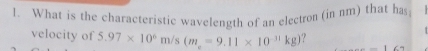 What is the characteristic wavelength of an electron (in nm) that has; 
velocity of 5.97* 10^6m/s(m_e=9.11* 10^(-31)kg) 16?