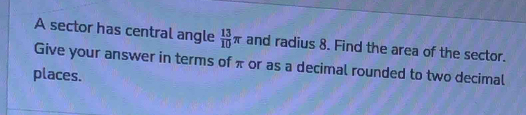 A sector has central angle  13/10 π and radius 8. Find the area of the sector. 
Give your answer in terms of π or as a decimal rounded to two decimal 
places.