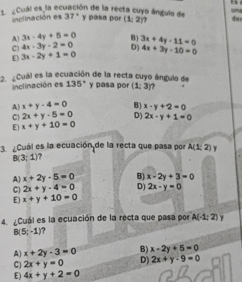 ¿Cuál es la ecuación de la recta cuyo ángulo de une
inclinación es 37° y pasa por (1;2) ? der
A) 3x-4y+5=0 B) 3x+4y-11=0
C) 4x-3y-2=0 D) 4x+3y-10=0
E) 3x-2y+1=0
2. Cuál es la ecuación de la recta cuyo ángulo de
inclinación es 135° y pasa por (1;3) ?
A) x+y-4=0 B) x-y+2=0
C) 2x+y-5=0 D) 2x-y+1=0
E) x+y+10=0
3. ¿Cuál es la ecuación de la recta que pasa por A(1;2) y
B(3;1) ?
A) x+2y-5=0
B) x-2y+3=0
C) 2x+y-4=0
D) 2x-y=0
E) x+y+10=0
4. ¿Cuál es la ecuación de la recta que pasa por A(-1;2) y
B(5;-1) ?
A) x+2y-3=0 B) x-2y+5=0
C) 2x+y=0
D) 2x+y-9=0
E) 4x+y+2=0