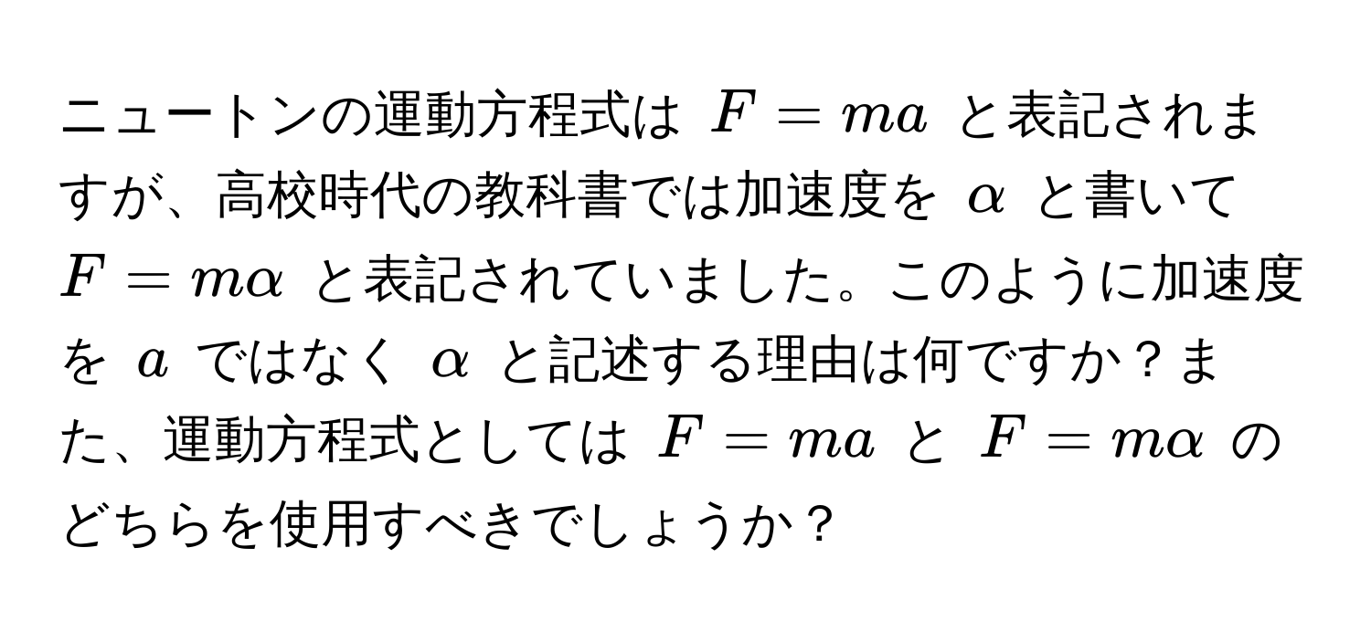 ニュートンの運動方程式は $F=ma$ と表記されますが、高校時代の教科書では加速度を $α$ と書いて $F=malpha$ と表記されていました。このように加速度を $a$ ではなく $α$ と記述する理由は何ですか？また、運動方程式としては $F=ma$ と $F=malpha$ のどちらを使用すべきでしょうか？