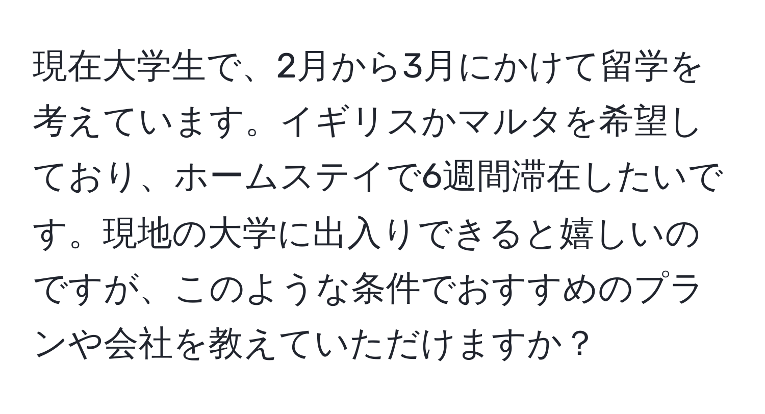 現在大学生で、2月から3月にかけて留学を考えています。イギリスかマルタを希望しており、ホームステイで6週間滞在したいです。現地の大学に出入りできると嬉しいのですが、このような条件でおすすめのプランや会社を教えていただけますか？