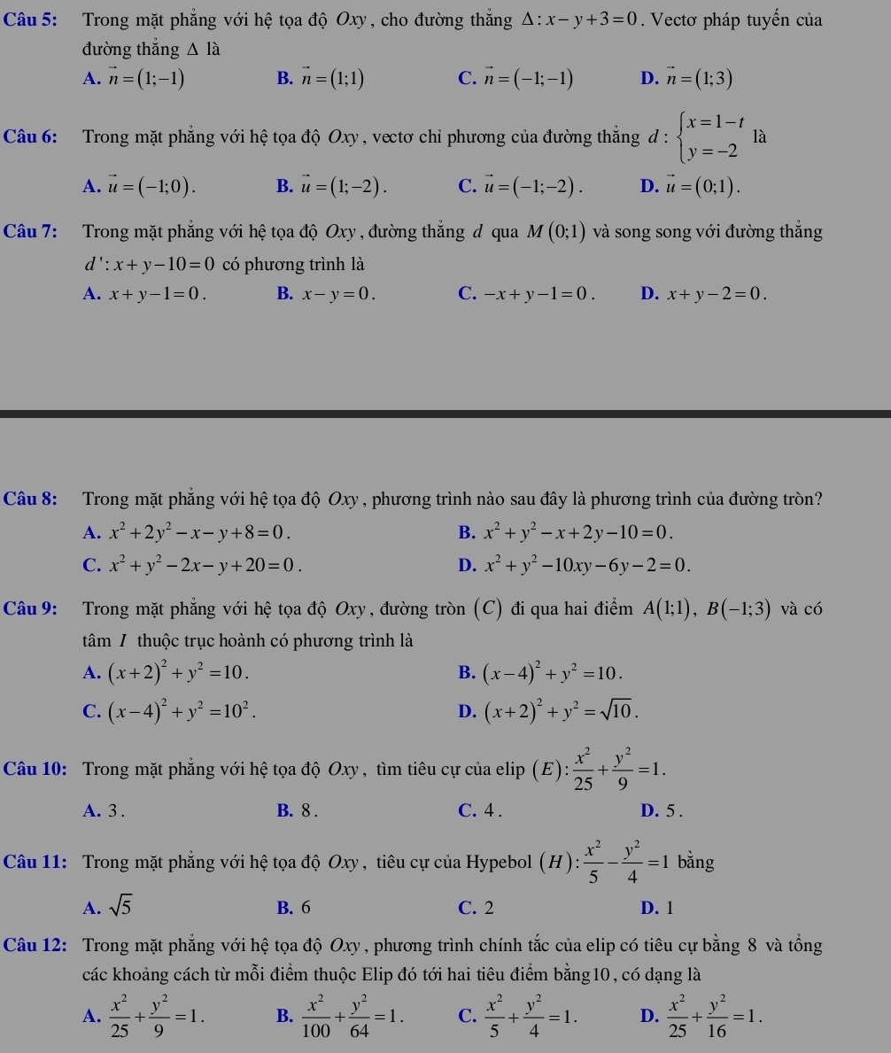 Trong mặt phẳng với hệ tọa độ Oxy, cho đường thắng △ :x-y+3=0.  Vectơ pháp tuyến của
đường thắng △ Ilambda
A. vector n=(1;-1) B. vector n=(1;1) C. vector n=(-1;-1) D. vector n=(1;3)
Câu 6: Trong mặt phẳng với hệ tọa độ Oxy, vectơ chỉ phương của đường thắng d:beginarrayl x=1-t y=-2endarray. la
A. vector u=(-1;0). B. vector u=(1;-2). C. vector u=(-1;-2). D. vector u=(0;1).
Câu 7: Trong mặt phẳng với hệ tọa độ Oxy , đường thẳng đ qua M(0;1) và song song với đường thắng
d': x+y-10=0 có phương trình là
A. x+y-1=0. B. x-y=0. C. -x+y-1=0. D. x+y-2=0.
Câu 8: Trong mặt phẳng với hệ tọa độ Oxy , phương trình nào sau đây là phương trình của đường tròn?
A. x^2+2y^2-x-y+8=0. B. x^2+y^2-x+2y-10=0.
C. x^2+y^2-2x-y+20=0. D. x^2+y^2-10xy-6y-2=0.
Câu 9: Trong mặt phẳng với hệ tọa độ Oxy , đường tròn (C) đi qua hai điểm A(1;1),B(-1;3) và có
tâm / thuộc trục hoành có phương trình là
A. (x+2)^2+y^2=10. (x-4)^2+y^2=10.
B.
C. (x-4)^2+y^2=10^2. D. (x+2)^2+y^2=sqrt(10).
Câu 10: Trong mặt phẳng với hệ tọa độ Oxy, tìm tiêu cự của elip (E): x^2/25 + y^2/9 =1.
A. 3 . B. 8 . C. 4 . D. 5 .
Câu 11: Trong mặt phẳng với hệ tọa độ Oxy , tiêu cự của Hypebol (H): x^2/5 - y^2/4 =1 bằng
A. sqrt(5) B. 6 C. 2 D. 1
Câu 12: Trong mặt phẳng với hệ tọa độ Oxy , phương trình chính tắc của elip có tiêu cự bằng 8 và tổng
các khoảng cách từ mỗi điểm thuộc Elip đó tới hai tiêu điểm bằng10, có dạng là
A.  x^2/25 + y^2/9 =1. B.  x^2/100 + y^2/64 =1. C.  x^2/5 + y^2/4 =1. D.  x^2/25 + y^2/16 =1.