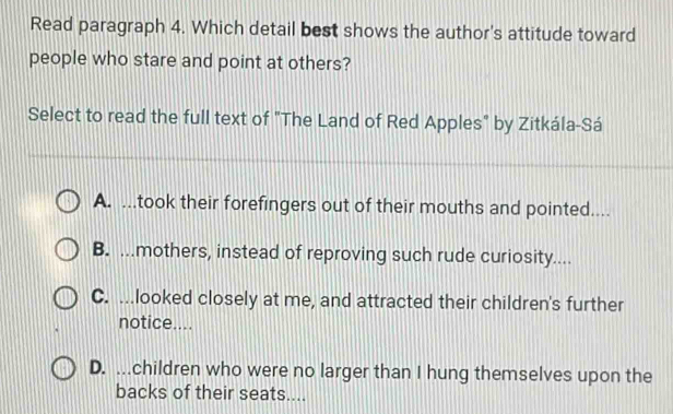 Read paragraph 4. Which detail best shows the author's attitude toward
people who stare and point at others?
Select to read the full text of "The Land of Red Apples" by Zitkála-Sá
A. ...took their forefingers out of their mouths and pointed....
B. ...mothers, instead of reproving such rude curiosity....
C. ...looked closely at me, and attracted their children's further
notice....
D. ...children who were no larger than I hung themselves upon the
backs of their seats....