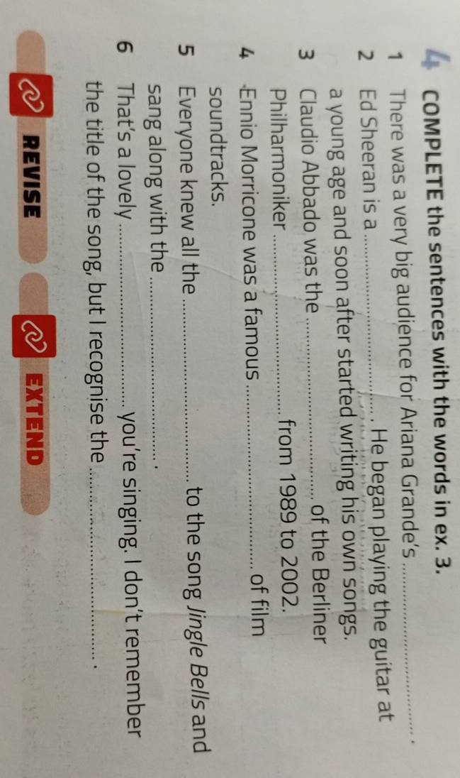 COMPLETE the sentences with the words in ex. 3. 
1 There was a very big audience for Ariana Grande’s_ 
2 Ed Sheeran is a _He began playing the guitar at 
a young age and soon after started writing his own songs. 
3 Claudio Abbado was the_ 
of the Berliner 
Philharmoniker_ from 1989 to 2002. 
4 Ennio Morricone was a famous _of film 
soundtracks. 
5 Everyone knew all the _to the song Jingle Bells and 
sang along with the_ 
. 
6 That's a lovely _you’re singing. I don’t remember 
the title of the song, but I recognise the_ 
. 
REVISE EXTEND