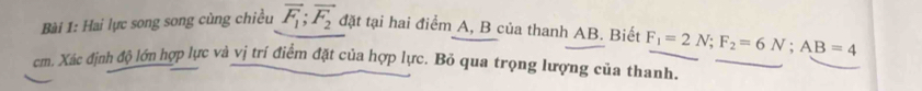 Hai lực song song cùng chiều vector F_1; vector F_2 đặt tại hai điểm A, B của thanh AB. Biết F_1=2N; F_2=6N; AB=4
cm. Xác định độ lớn hợp lực và vị trí điểm đặt của hợp lực. Bỏ qua trọng lượng của thanh.