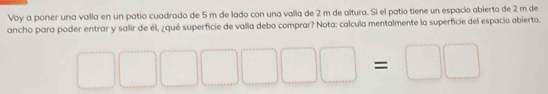 Voy a poner una valla en un patio cuadrado de 5 m de lado con una valla de 2 m de altura. Si el patío tiene un espacio abierto de 2 m de 
ancho para poder entrar y salir de él, ¿qué superficie de valla debo comprar? Nota: calcula mentalmente la superficie del espacio abierto.
□ □ □ □ □ □ =□ □