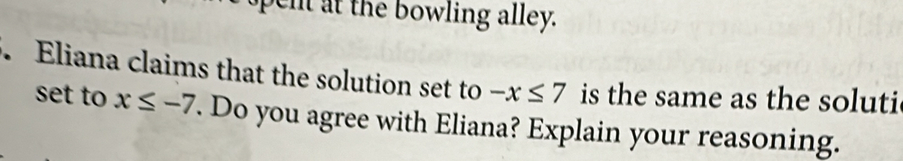 pent at the bowling alley. 
. Eliana claims that the solution set to -x≤ 7 is the same as the soluti 
set to x≤ -7. Do you agree with Eliana? Explain your reasoning.