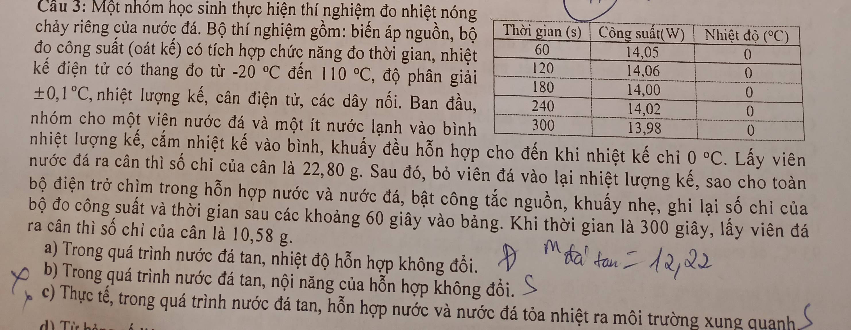 Cầu 3: Một nhóm học sinh thực hiện thí nghiệm đo nhiệt nón
chảy riêng của nước đá. Bộ thí nghiệm gồm: biến áp nguồn, b
đo công suất (oát kế) có tích hợp chức năng đo thời gian, nhiệ
kếể điện tử có thang đo từ -20°C đến 110°C , độ phân giả
± 0,1°C , nhiệt lượng kế, cân điện tử, các dây nối. Ban đầu
nhóm cho một viên nước đá và một ít nước lạnh vào bìn
nhiệt lượng kế, cắm nhiệt kế vào bình, khuấy đều hỗn hợp cho đến khi nhiệt kế chỉ 0°C.  Lấy viên
nước đá ra cân thì số chỉ của cân là 22,80 g. Sau đó, bỏ viên đá vào lại nhiệt lượng kế, sao cho toàn
bộ điện trở chìm trong hỗn hợp nước và nước đá, bật công tắc nguồn, khuấy nhẹ, ghi lại số chỉ của
bộ đo công suất và thời gian sau các khoảng 60 giây vào bảng. Khi thời gian là 300 giây, lấy viên đá
ra cân thì số chỉ của cân là 10,58 g.
a) Trong quá trình nước đá tan, nhiệt độ hỗn hợp không đổi.
b) Trong quá trình nước đá tan, nội năng của hỗn hợp không đổi.
c) Thực tế, trong quá trình nước đá tan, hỗn hợp nước và nước đá tỏa nhiệt ra môi trường xung quanh
d) Từ bỏ