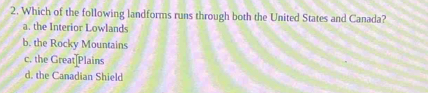 Which of the following landforms runs through both the United States and Canada?
a. the Interior Lowlands
b. the Rocky Mountains
c. the Great]Plains
d. the Canadian Shield