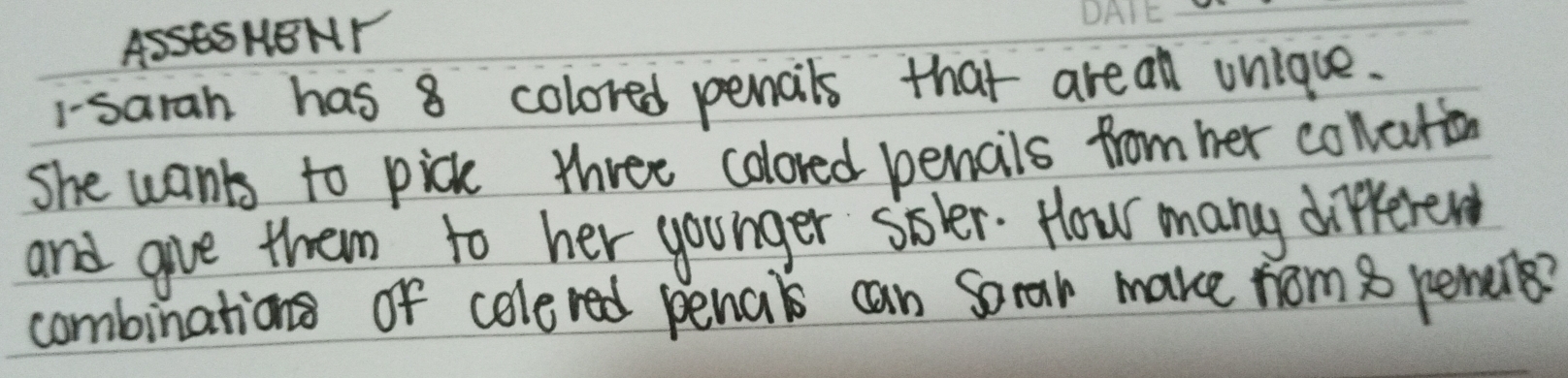 ASSESHBNY 
_ 
1-sarah has 8 colored pencils that areall unlque. 
She wants to pick three colored pencils from her concton 
and give them to her younger siler. How many different 
combinations of colered penals can Sorar make nom 8 pencils?