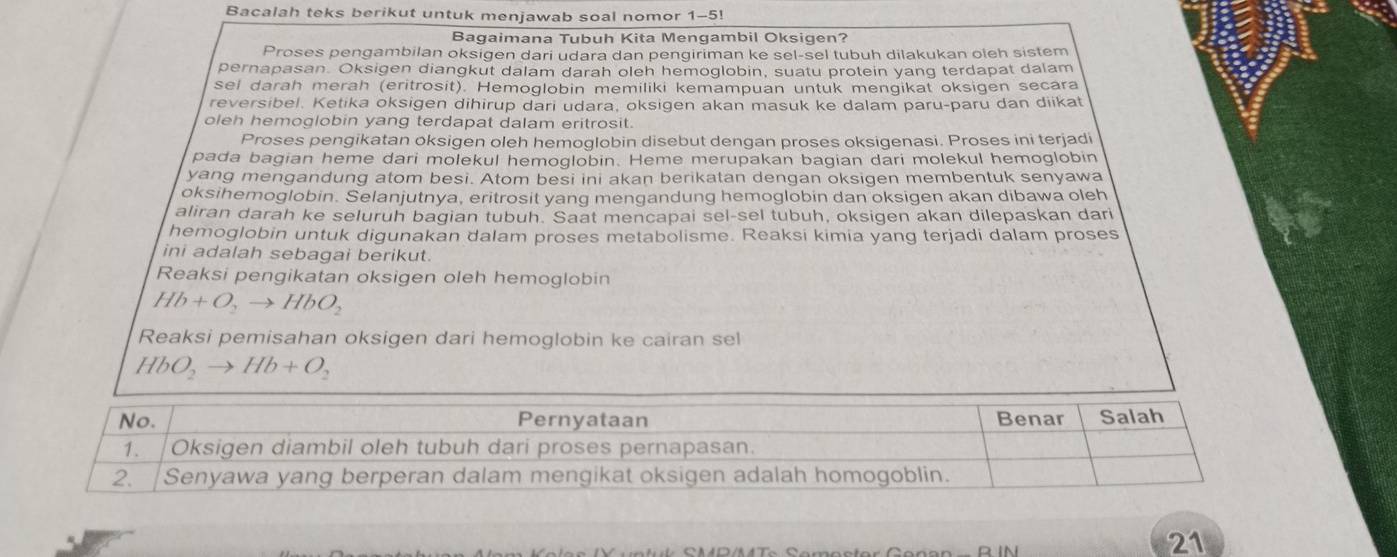 Bacalah teks berikut untuk menjawab soal nomor 1-5! 
Bagaimana Tubuh Kita Mengambil Oksigen? 
Proses pengambilan oksigen dari udara dan pengiriman ke sel-sel tubuh dilakukan oleh sistem 
pernapasan. Oksigen diangkut dalam darah oleh hemoglobin, suatu protein yang terdapat dalam 
sel darah merah (eritrosit). Hemoglobin memiliki kemampuan untuk mengikat oksigen secara 
reversibel. Ketika oksigen dihirup dari udara, oksigen akan masuk ke dalam paru-paru dan diikat 
oleh hemoglobin yang terdapat dalam eritrosit. 
Proses pengikatan oksigen oleh hemoglobin disebut dengan proses oksigenasi. Proses ini terjadi 
pada bagian heme dari molekul hemoglobin. Heme merupakan bagian dari molekul hemoglobin 
yang mengandung atom besi. Atom besi ini akan berikatan dengan oksigen membentuk senyawa 
oksihemoglobin. Selanjutnya, eritrosit yang mengandung hemoglobin dan oksigen akan dibawa oleh 
aliran darah ke seluruh bagian tubuh. Saat mencapai sel-sel tubuh, oksigen akan dilepaskan dari 
hemoglobin untuk digunakan dalam proses metabolisme. Reaksi kimia yang terjadi dalam proses 
ini adalah sebagai berikut. 
Reaksi pengikatan oksigen oleh hemoglobin
Hb+O_2to HbO_2
Reaksi pemisahan oksigen dari hemoglobin ke cairan sel
HbO_2to Hb+O_2
21