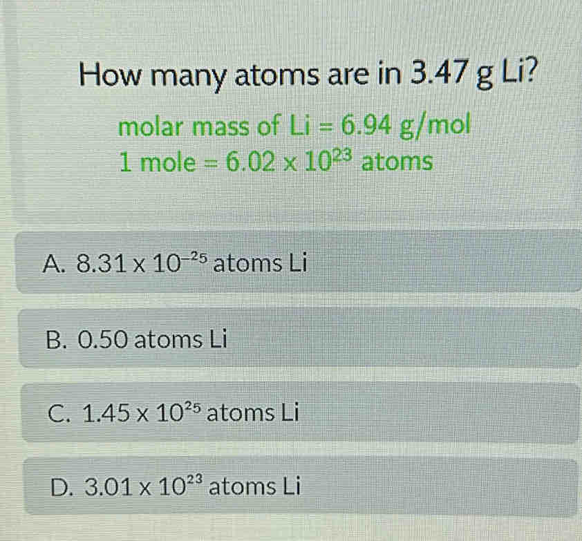 How many atoms are in 3.47 g Li?
molar mass of Li=6.94g/mol
1 mole =6.02* 10^(23) atoms
A. 8.31* 10^(-25) atoms Li
B. 0.50 atoms Li
C. 1.45* 10^(25) atoms Li
D. 3.01* 10^(23) atoms Li