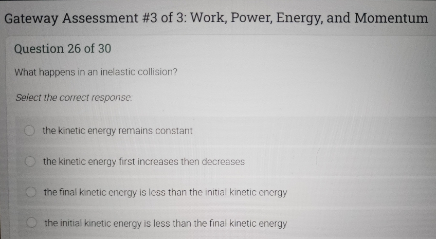 Gateway Assessment #3 of 3: Work, Power, Energy, and Momentum
Question 26 of 30
What happens in an inelastic collision?
Select the correct response:
the kinetic energy remains constant
the kinetic energy first increases then decreases
the final kinetic energy is less than the initial kinetic energy
the initial kinetic energy is less than the final kinetic energy