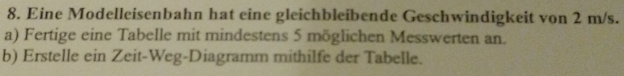 Eine Modelleisenbahn hat eine gleichbleibende Geschwindigkeit von 2 m/s. 
a) Fertige eine Tabelle mit mindestens 5 möglichen Messwerten an. 
b) Erstelle ein Zeit-Weg-Diagramm mithilfe der Tabelle.