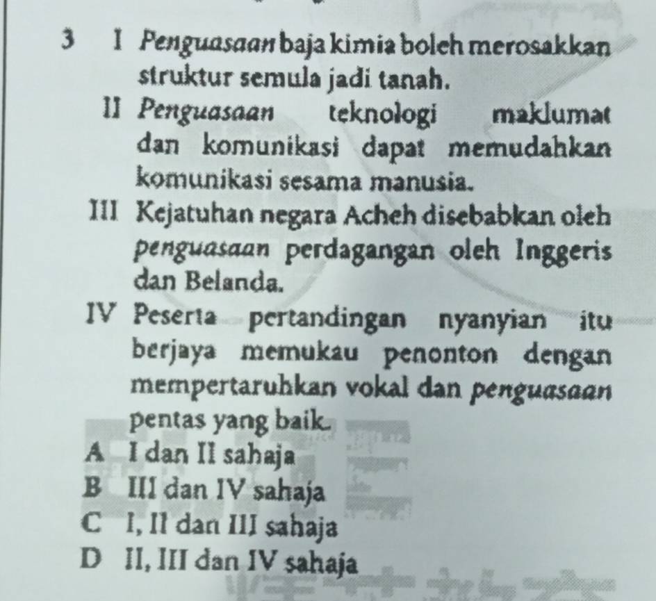 3 1 Penguasaan baja kimia boleh merosakkan
struktur semula jadi tanah.
II Penguasaan teknologi maklumat
dan komunikasi dapat memudahkan 
komunikasi sesama manusia.
III Kejatuhan negara Acheh disebabkan oleh
penguasaan perdagangan oleh Inggeris
dan Belanda.
IV Peserta pertandingan nyanyian itu
berjaya memukau penonton dengan
mempertaruhkan vokal dan penguasaan
pentas yang baik.
A I dan II sahaja
B III dan IV sahaja
C I, Il dan III sahaja
D II, III dan IV sahaja