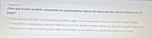 Pregunta 3
¿Para qué le sirve al adulto comprender las características típicas del desarrollo del niño en relación con el
juego?
Para detectar si un niño va a atrasado para ponerlo a jugar; si no va a atrasado, no es tan necesario el juego dirigido.
Para plantear un juego para cada área cada día, con el fin de atender al mayor número de niños en un espacio educativo
Para plantear juegos atractivos porque están relacionados con los intereses y capacidades propias de su etapa.