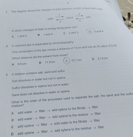 2
1 The diagram shows the changes of state between a solid, a liquid and a gas.
solid  1/3  liquid  2/4  gas
In which changes of state is energy being given out?
A 1 and 2 B 1 and 4 C 2 and 3 D 3 and 4
2 A coloured dye is separated by chromatography.
One component of the dye moves a distance of 13cm and has an Ri value of 0.86.
Which distance did the solvent front move?
A 6.6 cm B 11.9 cm c 15.1 cm D 21.6 cm
3 A mixture contains salt, sand and sulfur.
Salt dissolves in water but not in xylene.
Sulfur dissolves in xylene but not in water.
Sand does not dissolve in water or xylene.
What is the order of the processes used to separate the salt, the sand and the sulfur
mixture?
A add water → filter → add xylene to the filtrate → filter
B add water → filter → add xylene to the residue → filter
C add xylene filter → add water to the filtrate → filter
D add xylene filter → add xylene to the residue → filter