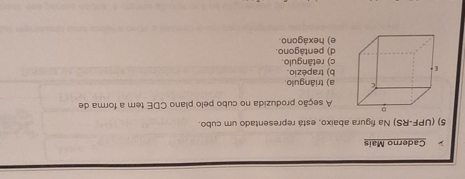 Caderno Mais
5) (UPF-RS) Na figura abaixo, está representado um cubo.
A seção produzida no cubo pelo plano CDE tem a forma de
a) triângulo.
b) trapézio.
c) retângulo.
d) pentágono.
e) hexágono.