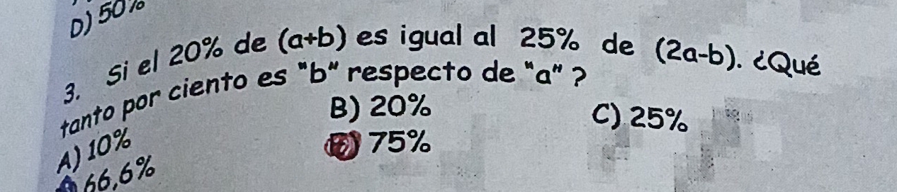 D) 50 %
3. Si el 20% de (a+b) es igual al 25% de
tanto por ciento es "b" respecto de "a ” ? (2a-b) ¿Qué
B) 20%
C) 25%
A) 10%
75%
066,6%