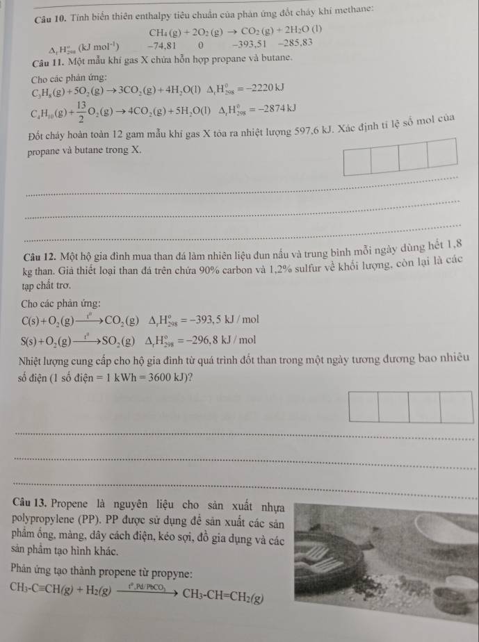 Tính biến thiên enthalpy tiêu chuẩn của phản ứng đổt cháy khí methane:
CH_4(g)+2O_2(g)to CO_2(g)+2H_2O (1)
^ H_(200)°(kJmol^(-1)) -74,81 0 -393,51 -285.83
Câu 11. Một mẫu khí gas X chứa hỗn hợp propane và butane.
Cho các phản ứng:
C_3H_8(g)+5O_2(g)to 3CO_2(g)+4H_2O(l)△ _rH_(208)^0=-2220kJ
C_4H_10(g)+ 13/2 O_2(g)to 4CO_2(g)+5H_2O(l)△ _rH_(298)°=-2874kJ
Đốt cháy hoàn toàn 12 gam mẫu khí gas X tòa ra nhiệt lượng 597,6 kJ. Xác định ti lệ shat o mol của
propane và butane trong X.
_
_
_
Câu 12. Một hộ gia đình mua than đá làm nhiên liệu đun nầu và trung bình mỗi ngày dùng hết 1,8
kg than. Giả thiết loại than đá trên chứa 90% carbon và 1,2% sulfur về khổi lượng, còn lại là các
tạp chất trơ.
Cho các phản ứng:
C(s)+O_2(g)to CCO_2(g)△ _rH_(298)°=-393,5kJ/mol
S(s)+O_2(g)to SO_2(g)△ _rH_(298)°=-296,8kJ/mol
Nhiệt lượng cung cấp cho hộ gia đình từ quá trình đốt than trong một ngày tương đương bao nhiêu
số điện (1shat 0dihat en=1kWh=3600kJ) ?
|
_
_
_
Câu 13. Propene là nguyên liệu cho sản xuất nhự
polypropylene (PP). PP được sử dụng đề sản xuất các sả
phẩm ổng, màng, dây cách điện, kéo sợi, đồ gia dụng và cá
sản phẩm tạo hình khác.
Phản ứng tạo thành propene từ propyne:
CH_3-Cequiv CH(g)+H_2(g)xrightarrow ?^2,Pd/PbCO_3CH_3-CH=CH_2(g)