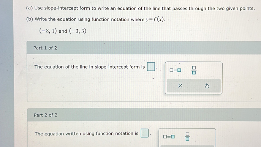 Use slope-intercept form to write an equation of the line that passes through the two given points. 
(b) Write the equation using function notation where y=f(x).
(-8,1) and (-3,3)
Part 1 of 2 
The equation of the line in slope-intercept form is
□ =□  □ /□  
× 
Part 2 of 2 
The equation written using function notation is □ . □ =□  □ /□  