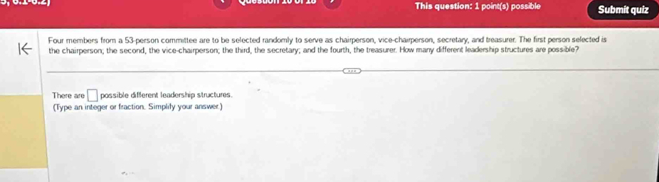 This question: 1 point(s) possible Submít quiz 
Four members from a 53 -person committee are to be selected randomly to serve as chairperson, vice-chairperson, secretary, and treasurer. The first person selected is 
the chairperson; the second, the vice-chairperson; the third, the secretary; and the fourth, the treasurer. How many different leadership structures are possible? 
There are □ possible different leadership structures. 
(Type an integer or fraction. Simplify your answer.)