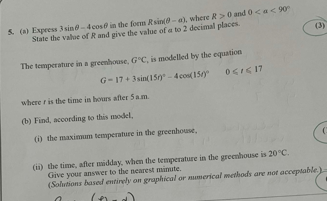 Express 3sin θ -4cos θ in the form Rsin (θ -alpha ) , where R>0 and 0
State the value of R and give the value of α to 2 decimal places. 
(3) 
The temperature in a greenhouse, G°C , is modelled by the equation
G=17+3sin (15t)^circ -4cos (15t)^circ  0≤slant t≤slant 17
where t is the time in hours after 5a.m. 
(b) Find, according to this model, 
(i) the maximum temperature in the greenhouse, 
 
(ii) the time, after midday, when the temperature in the greenhouse is 20°C. 
Give your answer to the nearest minute. 
(Solutions based entirely on graphical or numerical methods are not acceptable.)