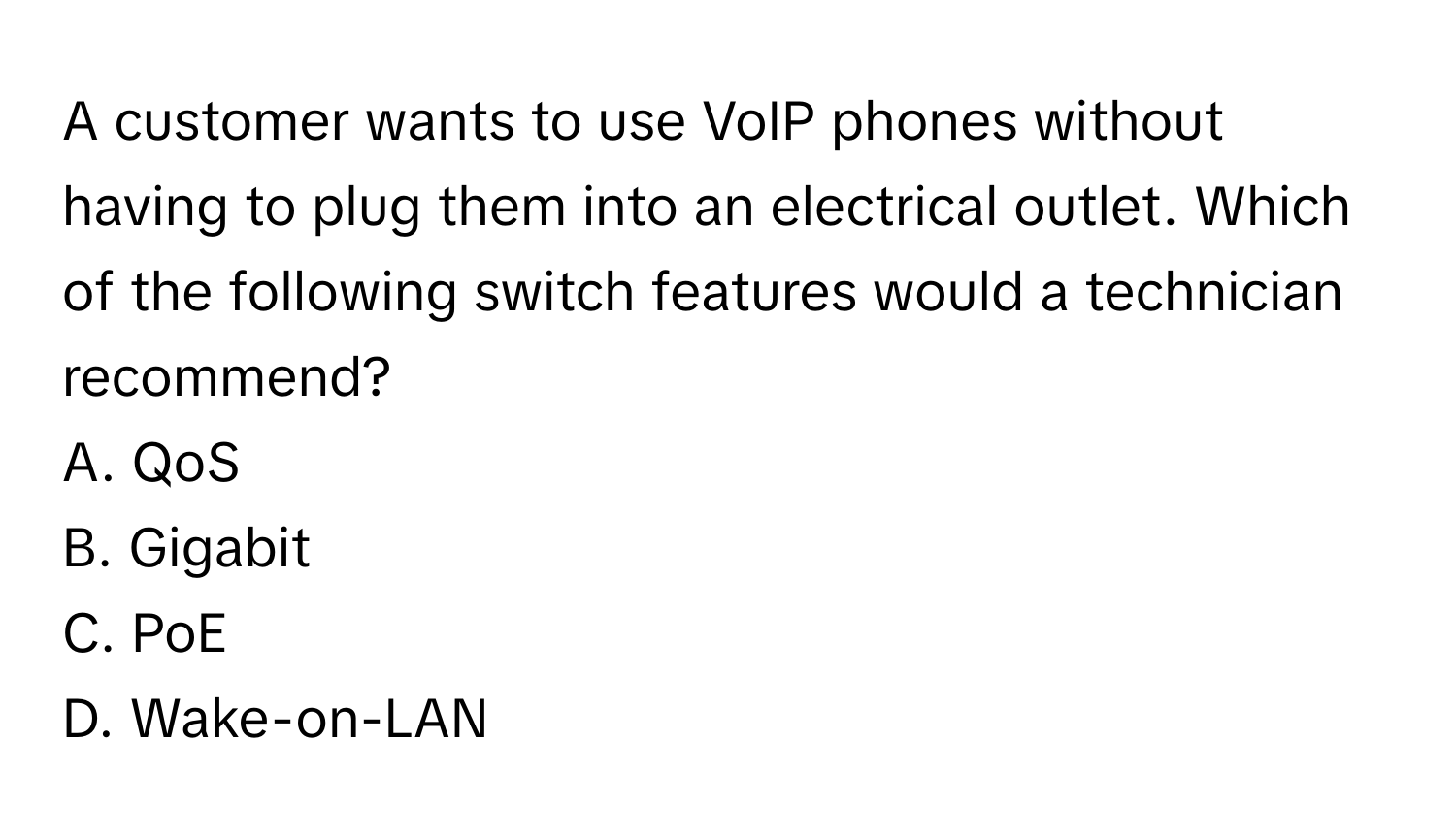 A customer wants to use VoIP phones without having to plug them into an electrical outlet. Which of the following switch features would a technician recommend? 

A. QoS 
B. Gigabit 
C. PoE 
D. Wake-on-LAN