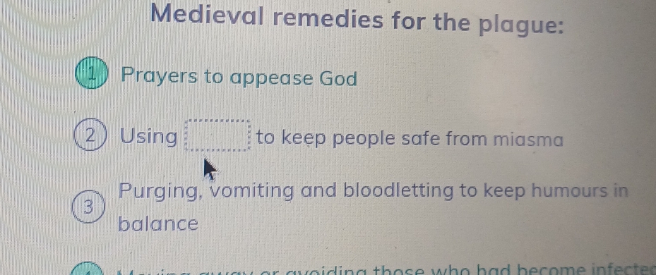 Medieval remedies for the plague: 
1 Prayers to appease God 
2) Using beginarrayr a=v* v* v* v* v* * v* v* * v*  a x v a+□ +v* u* v* s +v* v* v* v* v+x* s F to keep people safe from miasma 
Purging, vomiting and bloodletting to keep humours in 
3 
balance 
o i g th o s e w o h a d be c o m e in ec