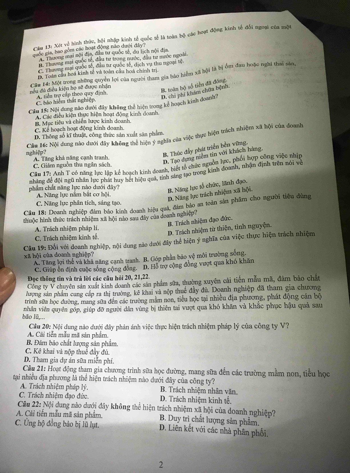 Xét về hình thức, hội nhập kinh tế quốc tế là toàn bộ các hoạt động kinh tế đối ngoại của một
quốc gia, bao gồm các hoạt động nào dưới đây?
A. Thương mại nội địa, đầu tư quốc tế, du lịch nội địa.
B. Thương mại quốc tế, đầu tư trong nước, đầu tư nước ngoài.
C. Thương mại quốc tế, đầu tư quốc tế, dịch vụ thu ngoại tệ.
D. Toàn cầu hoá kinh tế và toàn cầu hoá chính trị.
Câu 14: Một trong những quyền lợi của người tham gia bảo hiểm xã hội là bị ốm đau hoặc nghỉ thai sảng
B. toàn bộ số tiền đã đóng.
nếu đủ điều kiện họ sẽ được nhận
D. chi phí khám chữa bệnh.
A. tiền trợ cấp theo quy định.
C. bảo hiểm thất nghiệp.
Câu 15: Nội dung nào dưới đây không thể hiện trong kể hoạch kinh doanh?
A. Các điều kiện thực hiện hoạt động kinh doanh.
B. Mục tiêu và chiến lược kinh doanh.
C. Kể hoạch hoạt động kinh doanh.
D. Thông số kĩ thuật, công thức sản xuất sản phẩm
Câu 16: Nội dung nào dưới đây không thể hiện ý nghĩa của việc thực hiện trách nhiệm xã hội của doanh
nghiệp?
D. Tạo dựng niềm tin với khách hàng.
A. Tăng khả năng cạnh tranh.
B. Thúc đầy phát triển bền vững.
C. Giảm nguồn thu ngân sách.
Câu 17: Anh T có năng lực lập kế hoạch kinh doanh, biết tổ chức nguồn lực, phối hợp công việc nhịp
nhàng để đội ngũ nhân lực phát huy hết hiệu quả, tính sáng tạo trong kinh doanh, nhận định trên nói về
phẩm chất năng lực nào dưới đây?
B. Năng lực tổ chức, lãnh đạo.
A. Năng lực nắm bắt cơ hội.
D. Năng lực trách nhiệm xã hội.
C. Năng lực phân tích, sáng tạo.
Câu 18: Doanh nghiệp đảm bảo kinh doanh hiệu quả, đảm bảo an toàn sản phâm cho người tiêu dùng
thuộc hình thức trách nhiệm xã hội nào sau đây của doanh nghiệp?
B. Trách nhiệm đạo đức.
A. Trách nhiệm pháp lí.
D. Trách nhiệm từ thiện, tình nguyện.
C. Trách nhiệm kinh tế.
Câu 19: Đối với doanh nghiệp, nội dung nào dưới đây thể hiện ý nghĩa của việc thực hiện trách nhiệm
xã hội của doanh nghiệp?
A. Tăng lợi thế và khả năng cạnh tranh. B. Góp phần bảo vệ môi trường sống.
C. Giúp ồn định cuộc sống cộng đồng. D. Hỗ trợ cộng đồng vượt qua khó khăn
Đọc thông tin và trả lời các câu hỏi 20, 21,22.
Công ty V chuyên sản xuất kinh doanh các sản phẩm sữa, thường xuyên cải tiến mẫu mã, đảm bảo chất
lượng sản phẩm cung cấp ra thị trường, kê khai và nộp thuế đầy đủ. Doanh nghiệp đã tham gia chương
trình sữa học đường, mang sữa đến các trường mầm non, tiểu học tại nhiều địa phương, phát động cán bộ
nhân viên quyên góp, giúp đỡ người dân vùng bị thiên tai vượt qua khó khăn và khắc phục hậu quả sau
bão lũ,...
Câu 20: Nội dung nào dưới đây phản ánh việc thực hiện trách nhiệm pháp lý của công ty V?
A. Cải tiễn mẫu mã sản phẩm.
B. Đảm bảo chất lượng sản phẩm.
C. Kê khai và nộp thuế đầy đủ.
D. Tham gia dự án sữa miễn phí.
Câu 21: Hoạt động tham gia chương trình sữa học đường, mang sữa đến các trường mầm non, tiểu học
tại nhiều địa phương là thể hiện trách nhiệm nào dưới đây của công ty?
A. Trách nhiệm pháp lý.  B. Trách nhiệm nhân văn.
C. Trách nhiệm đạo đức. D. Trách nhiệm kinh tế.
Câu 22: Nội dung nào dưới đây không thể hiện trách nhiệm xã hội của doanh nghiệp?
A. Cải tiến mẫu mã sản phẩm. B. Duy trì chất lượng sản phẩm.
C. Ung hộ đồng bào bị lũ lụt. D. Liên kết với các nhà phân phối.
2