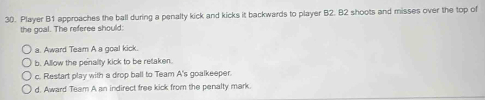 Player B1 approaches the ball during a penalty kick and kicks it backwards to player B2. B2 shoots and misses over the top of 
the goal. The referee should: 
a. Award Team A a goal kick. 
b. Allow the penalty kick to be retaken. 
c. Restart play with a drop ball to Team A's goalkeeper. 
d. Award Team A an indirect free kick from the penalty mark.