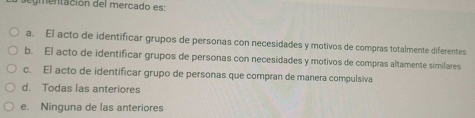 segmentación del mercado es:
a. El acto de identificar grupos de personas con necesidades y motivos de compras totalmente diferentes
b. El acto de identificar grupos de personas con necesidades y motivos de compras altamente similares
c. El acto de identificar grupo de personas que compran de manera compulsiva
d. Todas las anteriores
e. Ninguna de las anteriores