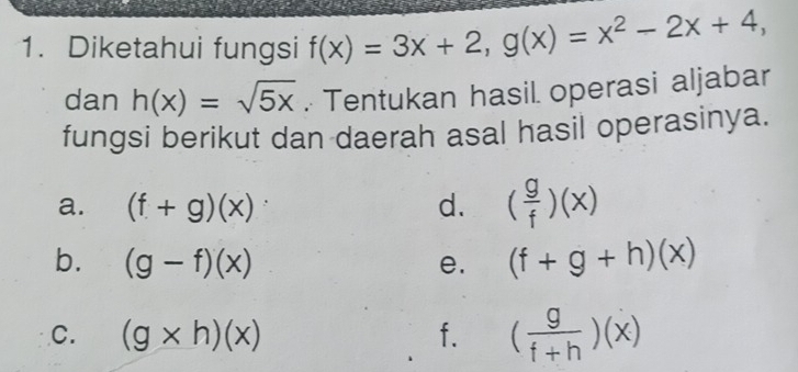 Diketahui fungsi f(x)=3x+2, g(x)=x^2-2x+4, 
dan h(x)=sqrt(5x). Tentukan hasil operasi aljabar 
fungsi berikut dan daerah asal hasil operasinya. 
a. (f+g)(x) d. ( g/f )(x)
b. (g-f)(x) e. (f+g+h)(x)
C. (g* h)(x) f. ( g/f+h )(x)