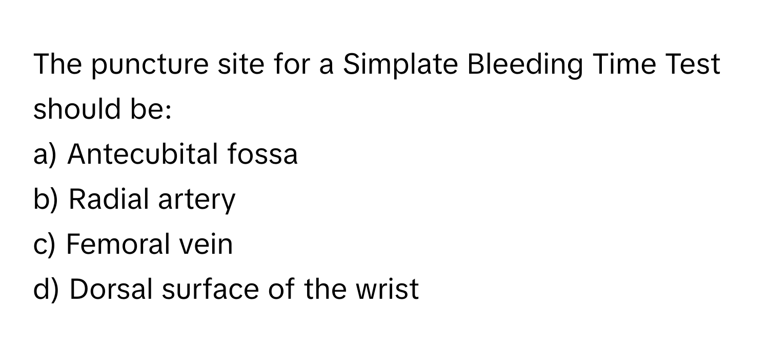 The puncture site for a Simplate Bleeding Time Test should be:

a) Antecubital fossa 
b) Radial artery 
c) Femoral vein 
d) Dorsal surface of the wrist