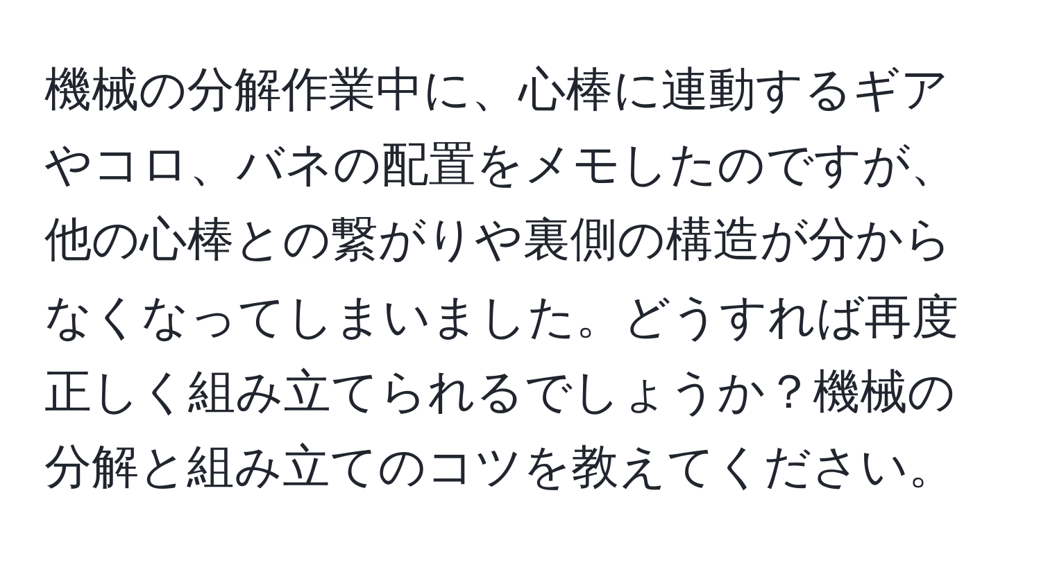 機械の分解作業中に、心棒に連動するギアやコロ、バネの配置をメモしたのですが、他の心棒との繋がりや裏側の構造が分からなくなってしまいました。どうすれば再度正しく組み立てられるでしょうか？機械の分解と組み立てのコツを教えてください。