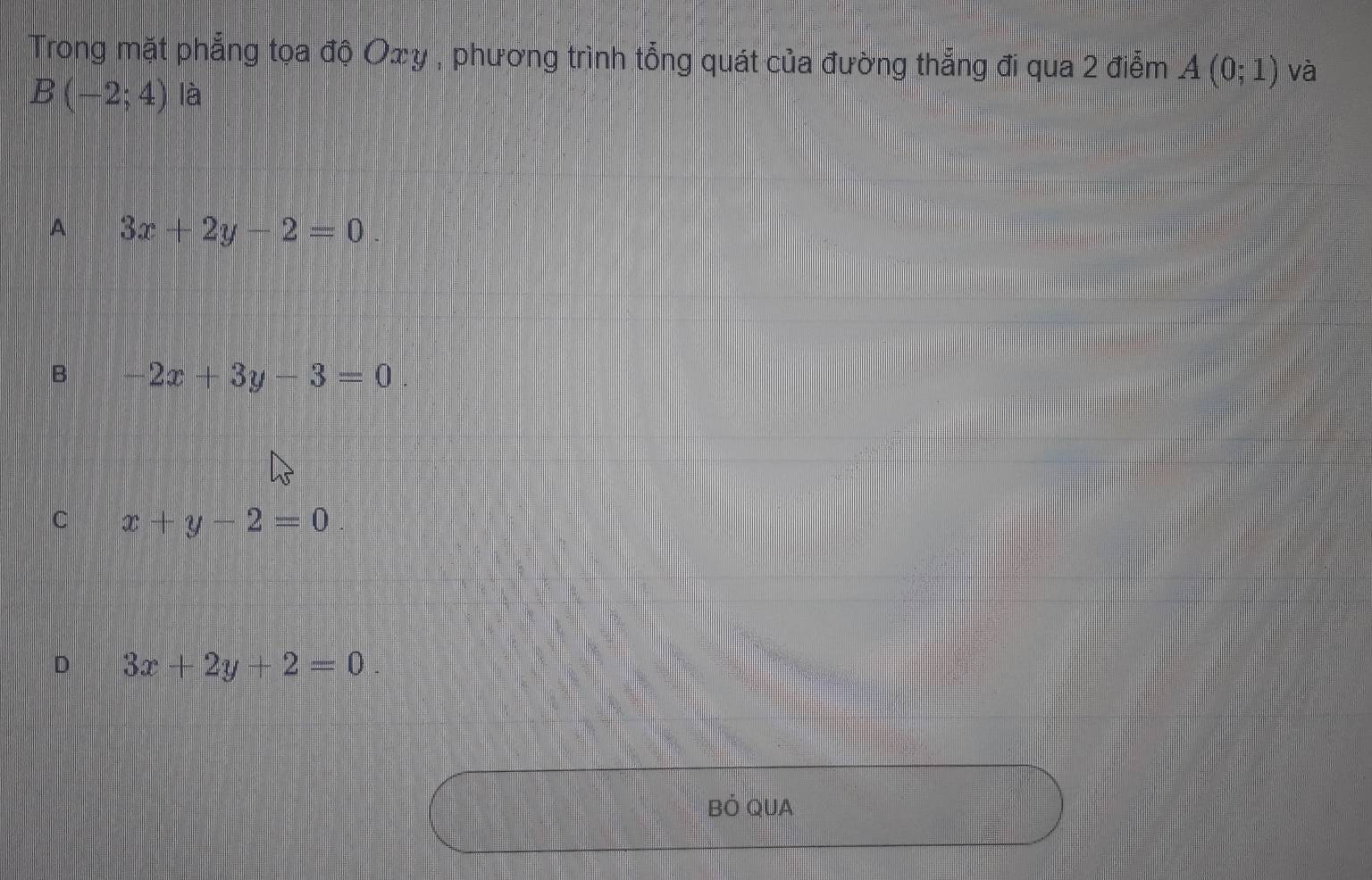 Trong mặt phẳng tọa độ Oxy , phương trình tổng quát của đường thẳng đi qua 2 điễm A(0;1) và
B(-2;4) là
A 3x+2y-2=0.
B -2x+3y-3=0.
C x+y-2=0
D 3x+2y+2=0. 
BÓ QUA