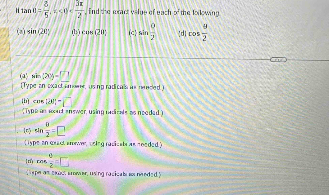 If tan 0= 8/5 , π <0< 3π /2  , find the exact value of each of the following. 
(a) sin (20) (b) cos (2θ ) (c) sin  0/2  (d) cos  0/2 
(a) sin (20)=□
(Type an exact answer, using radicals as needed.) 
(b) cos (2θ )=□
(Type an exact answer, using radicals as needed.) 
(c) sin  0/2 =□
(Type an exact answer, using radicals as needed.) 
(d) cos  θ /2 =□
(Type an exact answer, using radicals as needed.)