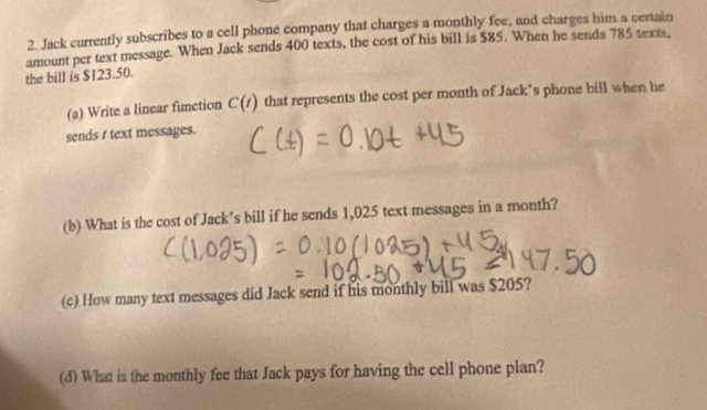 Jack currently subscribes to a cell phone company that charges a monthly fee, and charges him a certain 
amount per text message. When Jack sends 400 texts, the cost of his bill is $85. When he sends 785 texts, 
the bill is $123.50. 
(a) Write a linear function C(t) that represents the cost per month of Jack’s phone bill when he 
sends t text messages. 
(b) What is the cost of Jack’s bill if he sends 1,025 text messages in a month? 
(c) How many text messages did Jack send if his monthly bill was $205? 
(d) What is the monthly fee that Jack pays for having the cell phone plan?