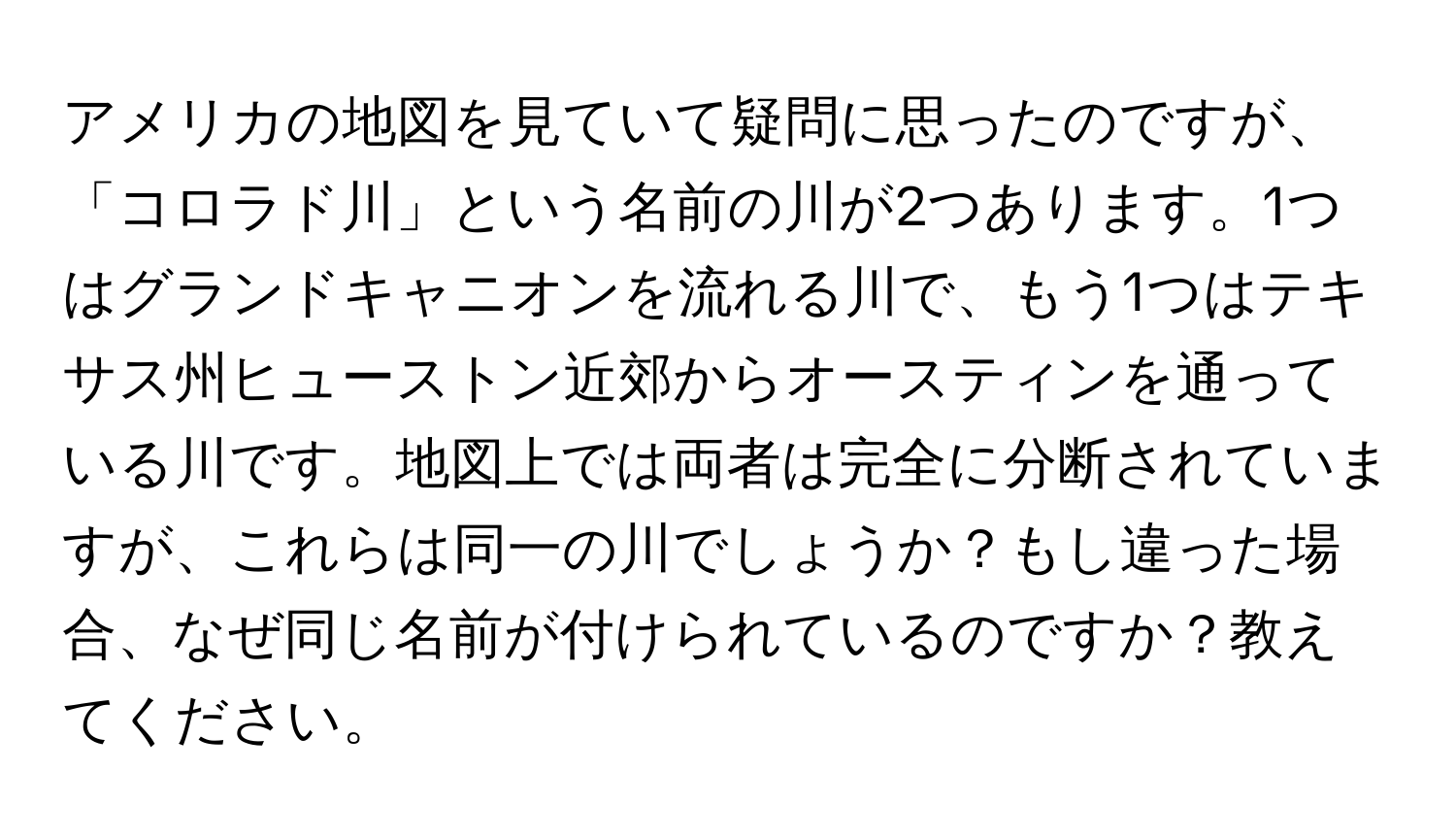 アメリカの地図を見ていて疑問に思ったのですが、「コロラド川」という名前の川が2つあります。1つはグランドキャニオンを流れる川で、もう1つはテキサス州ヒューストン近郊からオースティンを通っている川です。地図上では両者は完全に分断されていますが、これらは同一の川でしょうか？もし違った場合、なぜ同じ名前が付けられているのですか？教えてください。