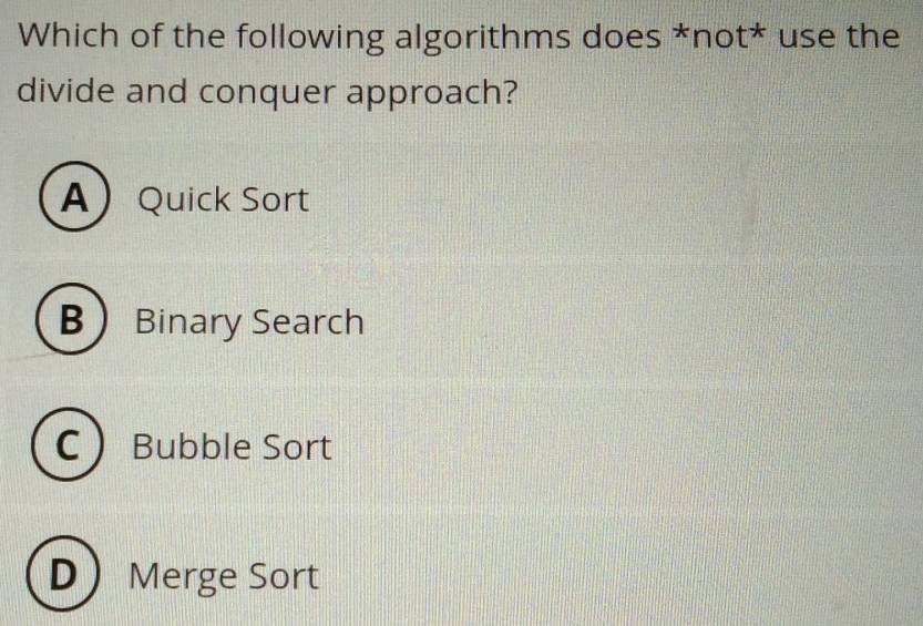 Which of the following algorithms does *not* use the
divide and conquer approach?
AQuick Sort
B Binary Search
C  Bubble Sort
D Merge Sort