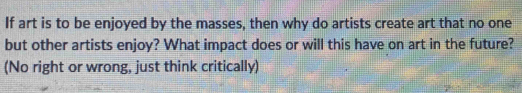 If art is to be enjoyed by the masses, then why do artists create art that no one 
but other artists enjoy? What impact does or will this have on art in the future? 
(No right or wrong, just think critically)