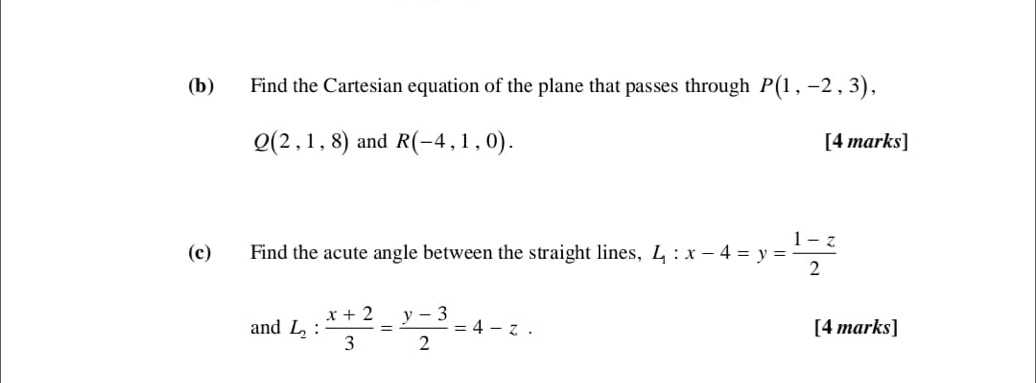 Find the Cartesian equation of the plane that passes through P(1,-2,3),
Q(2,1,8) and R(-4,1,0). [4 marks] 
(c) Find the acute angle between the straight lines, L_1:x-4=y= (1-z)/2 
and L_2: (x+2)/3 = (y-3)/2 =4-z. [4 marks]