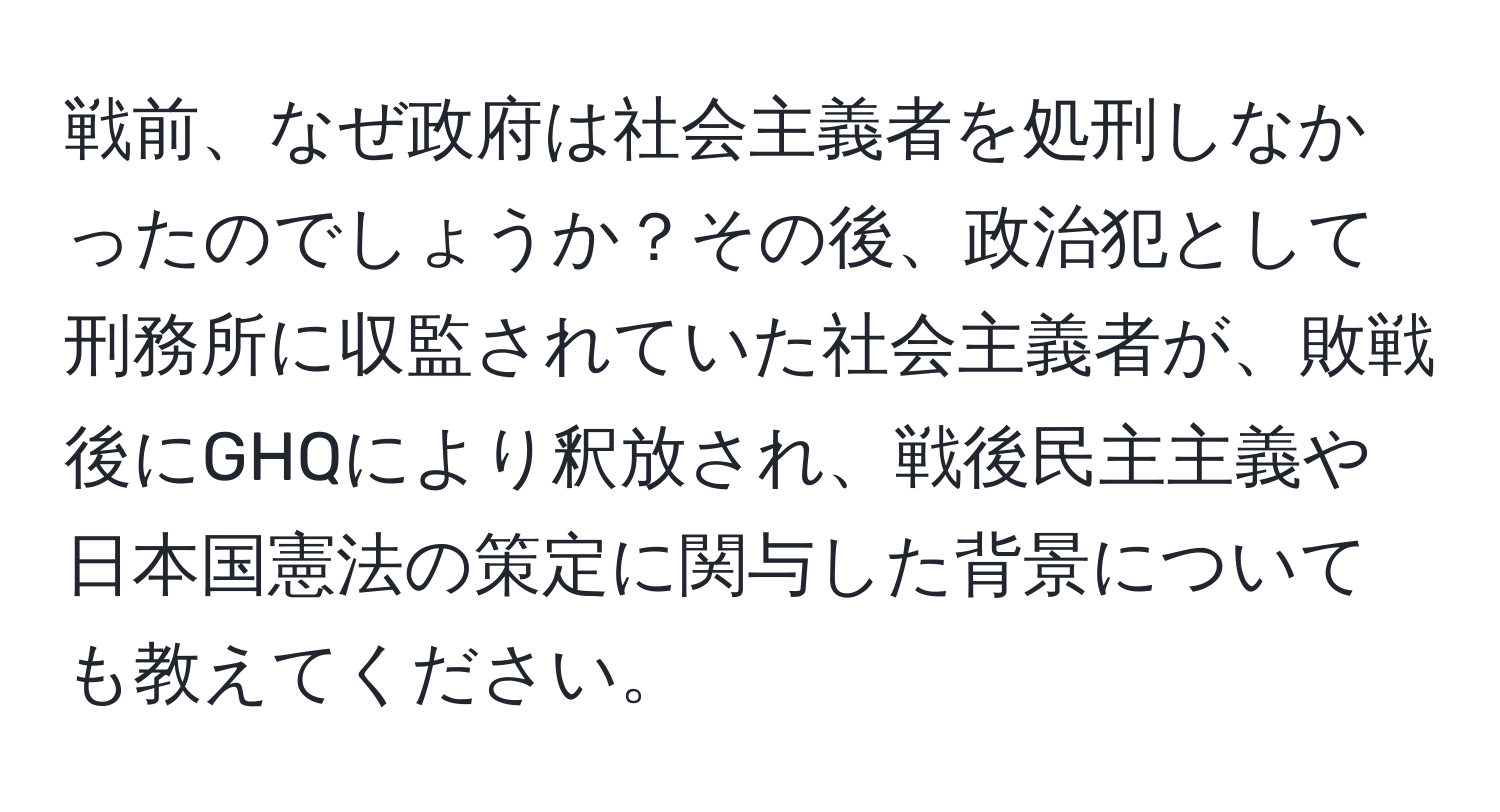 戦前、なぜ政府は社会主義者を処刑しなかったのでしょうか？その後、政治犯として刑務所に収監されていた社会主義者が、敗戦後にGHQにより釈放され、戦後民主主義や日本国憲法の策定に関与した背景についても教えてください。