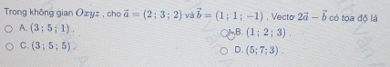 Trong không gian Oæyz , cho vector a=(2;3;2) và vector b=(1;1;-1). Vecto 2vector a-vector b có tọa độ là
A. (3;5;1).
B. (1;2;3).
C. (3;5;5).
D. (5;7;3).