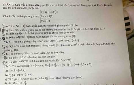 PHÀN II Câu trắc nghiệm đúng sai. Thi sinh trà lời từ câu 1 đến câu 4. Trong mỗi ý a), b), c), đ) ở mỗi
câu, thí sinh chọn đúng hoặc sai.
Câu 1. Cho bfrac  1/3  bắt phương trình: beginarrayl x+2y-5≤ 0(1) 0≤ x≤ 3(2) y≥ 0(3)endarray.
a) Điểm N(1;-1) thuộc miền nghiệm của bệ bắt phương trình đã cho.
b) Biểu diễn miền nghiệm của hệ bắt phương trình đã cho là một đa giác có diện tích bằng 5,25 .
c) Miền nghiệm của hệ bắt phương trình đã cho là hình chữa nhật.
d) Điểm M(2025;0) thuộc miền nghiệm của bắt phương trình (1) .
Câu 2. Trong mặt phẳng (0xy) ho 3 điểm A(0;1),B(0;-19),C(-3;2).
2) Gọi M là điểm nằm trong mặt phẳng toạ độ (0xy) ) sao cho 3MA^2+2MB^2 nhỏ nhất thì giá trị nhỏ nhất
dó bàng 480 .
S b) Tọa độ trung điểm của đoạn thắng A.B là I(0;-10).
e) Ba điểm A, B,C là ba đỉnh của một tam giác.
*  đ) Tứ giác ABDC là hình bình hành khi và chỉ khi D(-3;22).
Cầu 3. Cho các tập hợp A=(-x;4),B=[-2;7],C=(m-1;4],D=(-2;2m+2).
a) A∩ B=[-2;4).
b) C_x(A∪ B)=(-2;+∈fty ).
e) Có 3 giá trị nguyên của m để hai tập C, D khác rỗng và C∩ D=C.
d) A∪ B=(-∈fty ;7].