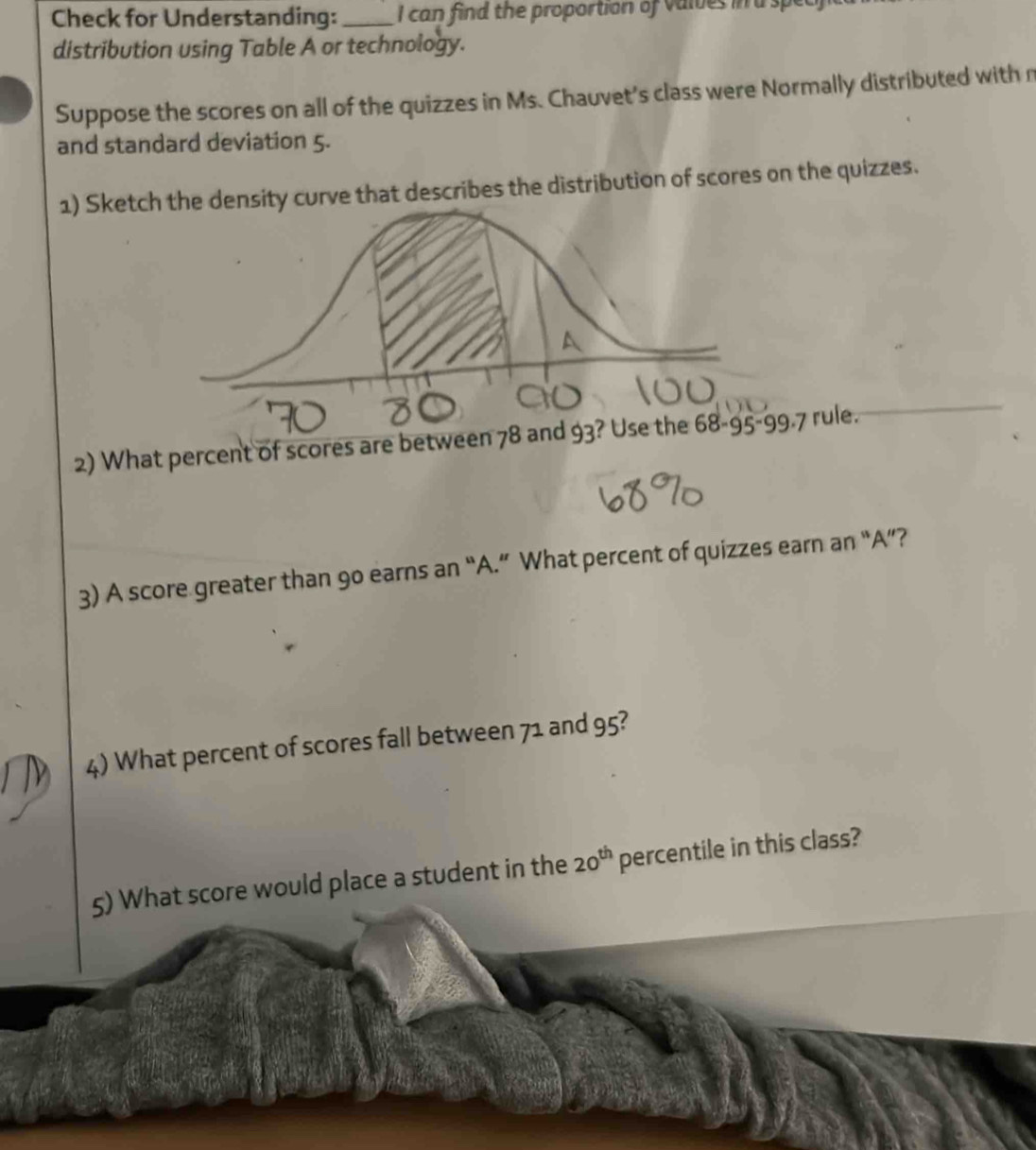 Check for Understanding:_ I can find the proportion of valves in a spec
distribution using Table A or technology.
Suppose the scores on all of the quizzes in Ms. Chauvet's class were Normally distributed with n
and standard deviation 5.
1) Sketchurve that describes the distribution of scores on the quizzes.
2) What percent of scores are between 78 and 93 rule.
3) A score greater than 9o earns an “A.” What percent of quizzes earn an “A”?
4) What percent of scores fall between 71 and 95?
5) What score would place a student in the 20^(th) percentile in this class?