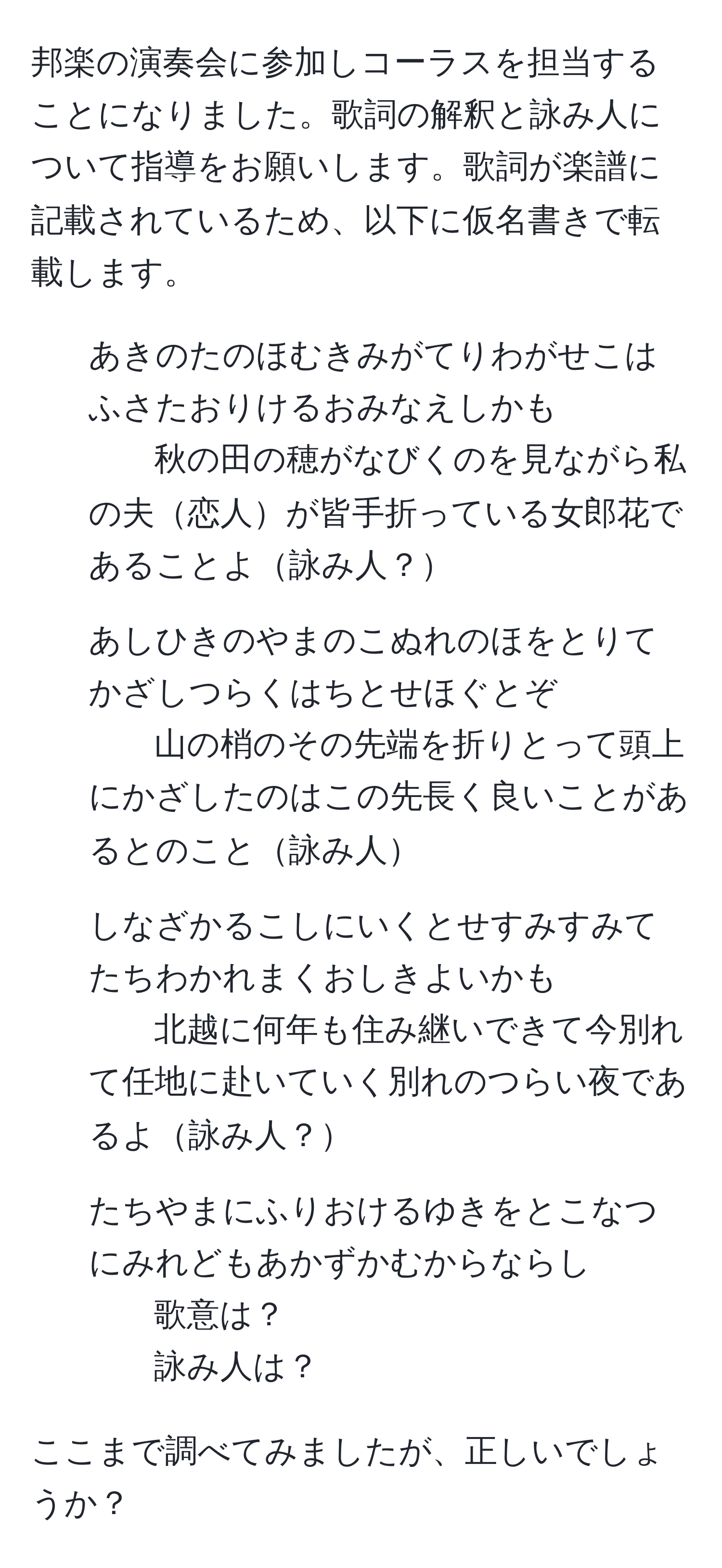 邦楽の演奏会に参加しコーラスを担当することになりました。歌詞の解釈と詠み人について指導をお願いします。歌詞が楽譜に記載されているため、以下に仮名書きで転載します。

1. あきのたのほむきみがてりわがせこはふさたおりけるおみなえしかも
秋の田の穂がなびくのを見ながら私の夫恋人が皆手折っている女郎花であることよ詠み人？

2. あしひきのやまのこぬれのほをとりてかざしつらくはちとせほぐとぞ
山の梢のその先端を折りとって頭上にかざしたのはこの先長く良いことがあるとのこと詠み人

3. しなざかるこしにいくとせすみすみてたちわかれまくおしきよいかも
北越に何年も住み継いできて今別れて任地に赴いていく別れのつらい夜であるよ詠み人？

4. たちやまにふりおけるゆきをとこなつにみれどもあかずかむからならし
歌意は？
詠み人は？

ここまで調べてみましたが、正しいでしょうか？