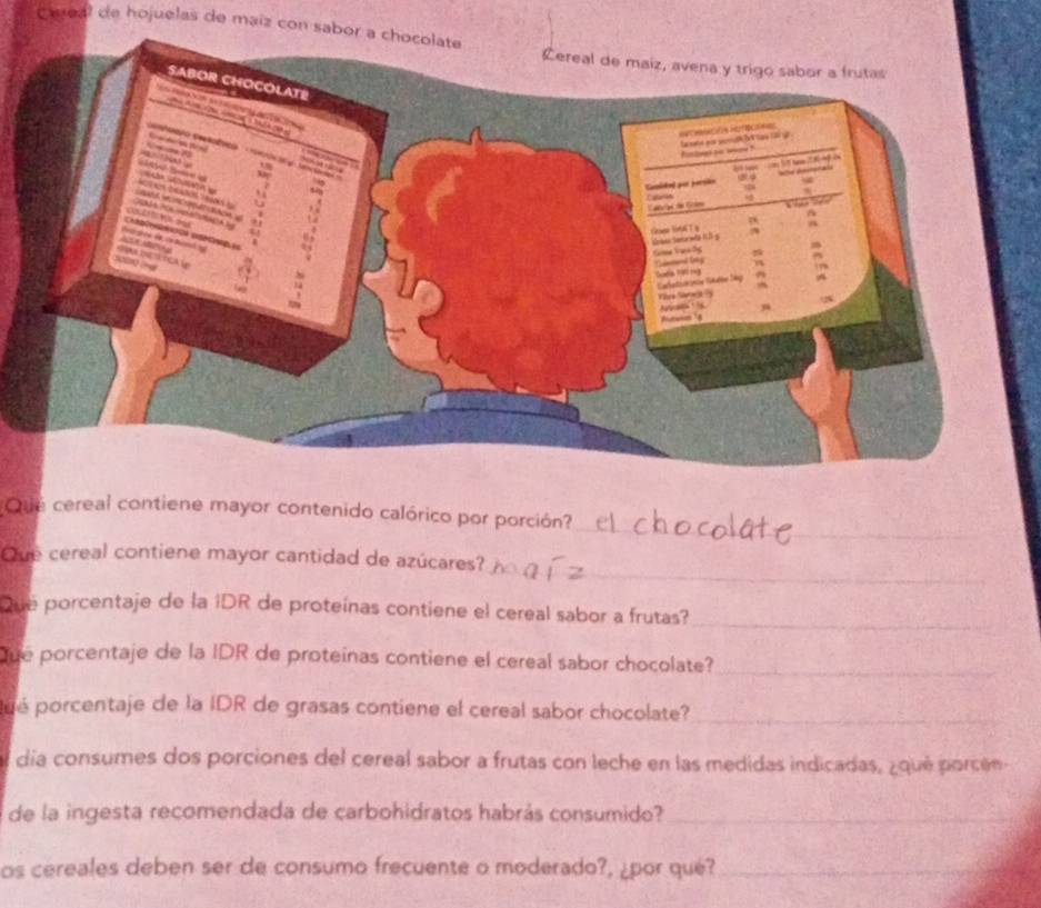 Caeal de hojuelas de maiz con sabor a chocolate 
Que cereal contiene mayor contenido calórico por porción? 
_ 
_ 
Que cereal contiene mayor cantidad de azúcares? 
Que porcentaje de la IDR de proteínas contiene el cereal sabor a frutas?_ 
Que porcentaje de la IDR de proteinas contiene el cereal sabor chocolate?_ 
pué porcentaje de la IDR de grasas contiene el cereal sabor chocolate?_ 
día consumes dos porciones del cereal sabor a frutas con leche en las medidas indicadas, ¿qué porcén 
de la ingesta recomendada de carbohidratos habrás consumido?_ 
os cereales deben ser de consumo frecuente o moderado?, ¿por qué?_